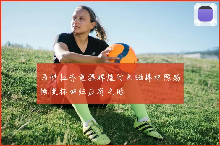 马特拉齐重温辉煌时刻晒捧杯照感慨奖杯回归应有之地