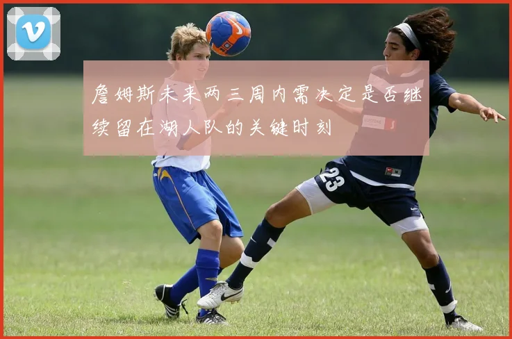 詹姆斯未来两三周内需决定是否继续留在湖人队的关键时刻