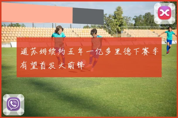 道苏姆续约五年一亿多里德下赛季有望首发大前锋