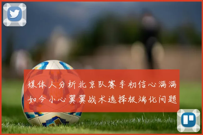 媒体人分析北京队赛季初信心满满如今小心翼翼战术选择极端化问题探讨
