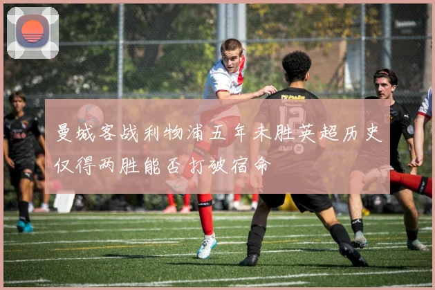 曼城客战利物浦五年未胜英超历史仅得两胜能否打破宿命