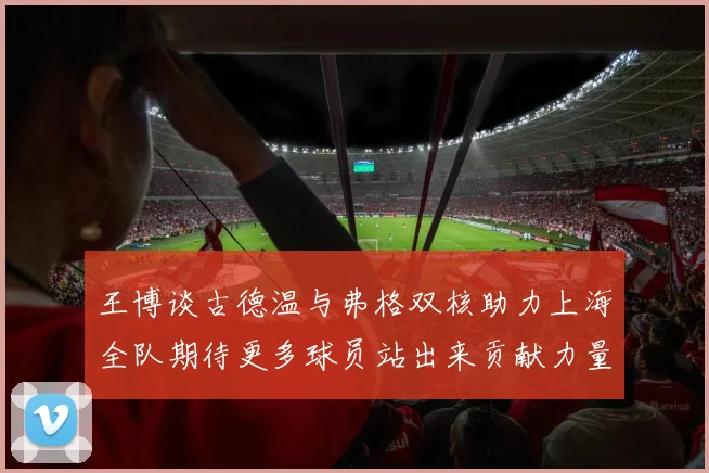 王博谈古德温与弗格双核助力上海全队期待更多球员站出来贡献力量