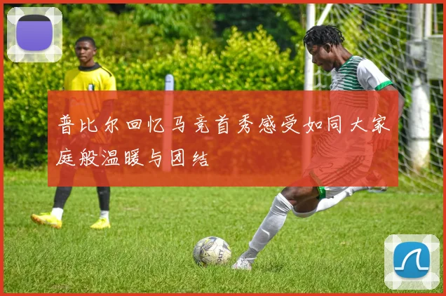 普比尔回忆马竞首秀感受如同大家庭般温暖与团结