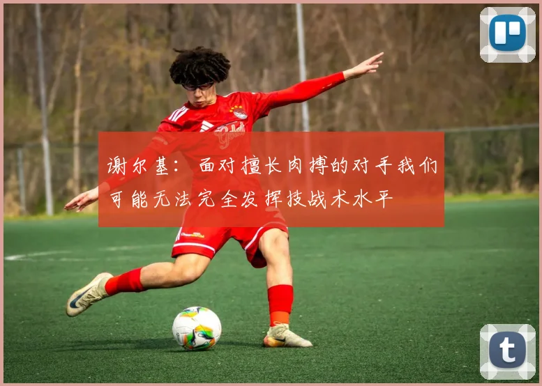 谢尔基：面对擅长肉搏的对手我们可能无法完全发挥技战术水平