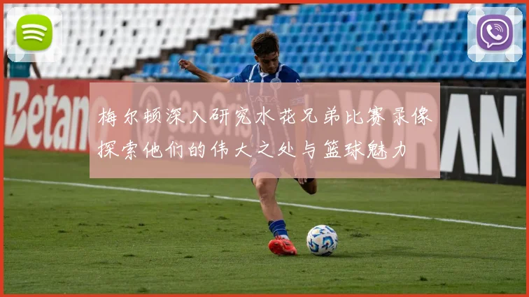 梅尔顿深入研究水花兄弟比赛录像探索他们的伟大之处与篮球魅力