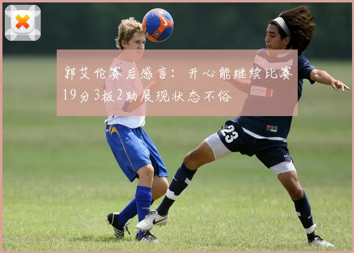 郭艾伦赛后感言：开心能继续比赛19分3板2助展现状态不俗
