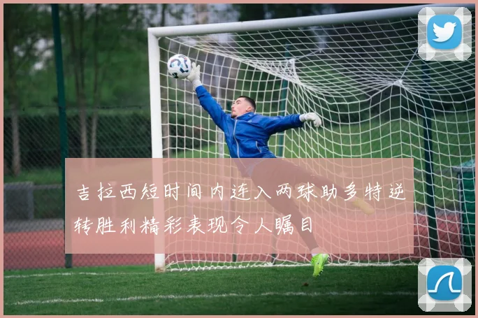 吉拉西短时间内连入两球助多特逆转胜利精彩表现令人瞩目