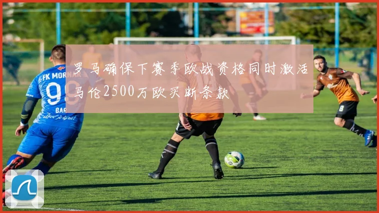罗马确保下赛季欧战资格同时激活马伦2500万欧买断条款