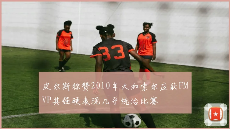 皮尔斯称赞2010年大加索尔应获FMVP其强硬表现几乎统治比赛
