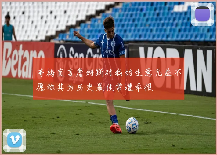 夸梅直言詹姆斯对我的生意无益不愿称其为历史最佳常遭举报