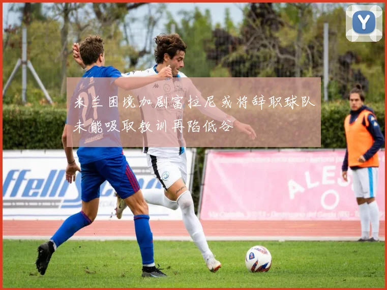 米兰困境加剧富拉尼或将辞职球队未能吸取教训再陷低谷