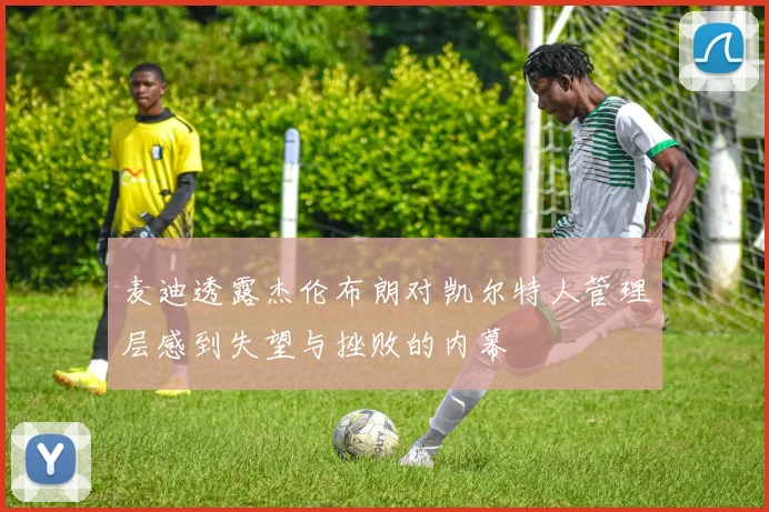 麦迪透露杰伦布朗对凯尔特人管理层感到失望与挫败的内幕
