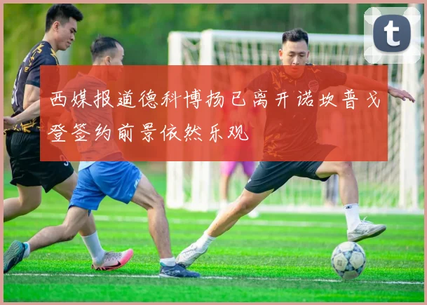西媒报道德科博扬已离开诺坎普戈登签约前景依然乐观