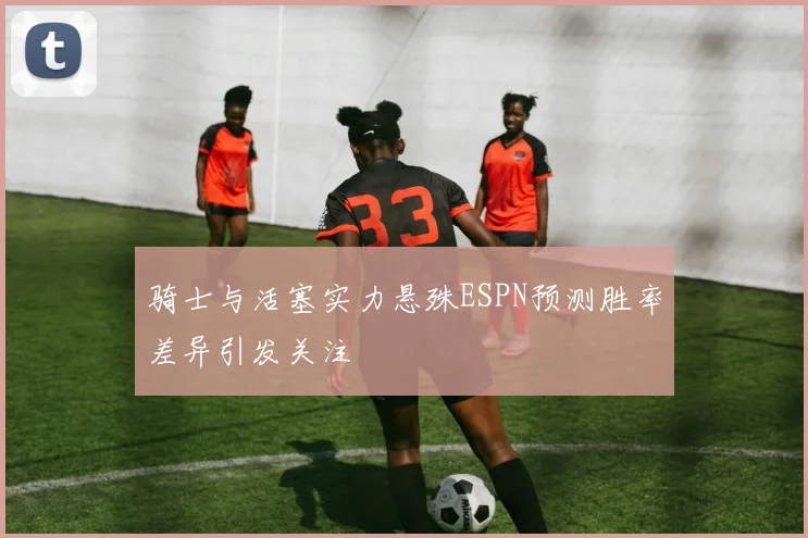 骑士与活塞实力悬殊ESPN预测胜率差异引发关注