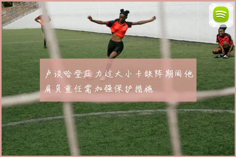 卢谈哈登压力过大小卡缺阵期间他肩负重任需加强保护措施