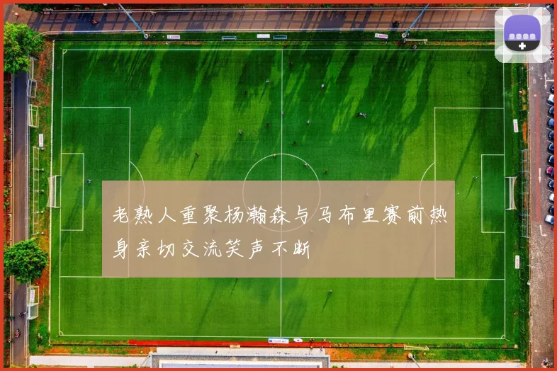 老熟人重聚杨瀚森与马布里赛前热身亲切交流笑声不断