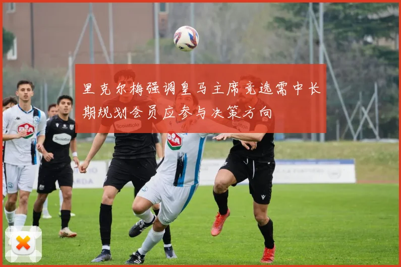 里克尔梅强调皇马主席竞选需中长期规划会员应参与决策方向