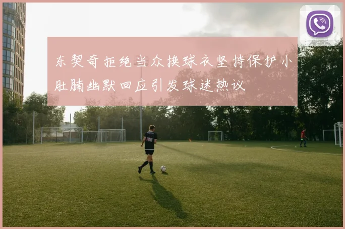 东契奇拒绝当众换球衣坚持保护小肚腩幽默回应引发球迷热议