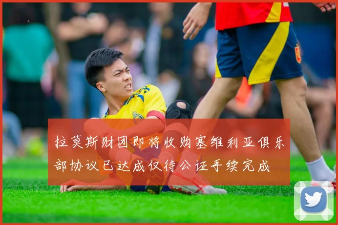 拉莫斯财团即将收购塞维利亚俱乐部协议已达成仅待公证手续完成