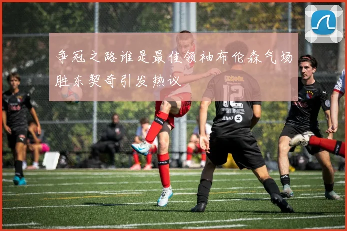争冠之路谁是最佳领袖布伦森气场胜东契奇引发热议