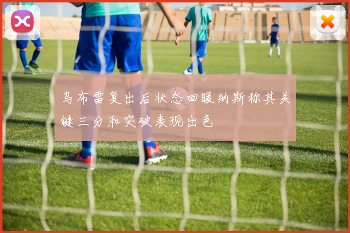 乌布雷复出后状态回暖纳斯称其关键三分和突破表现出色