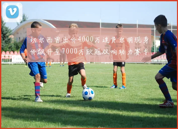 切尔西曾出价4000万追费尔明现身价飙升至7000万欧冠双响助力赛季双10