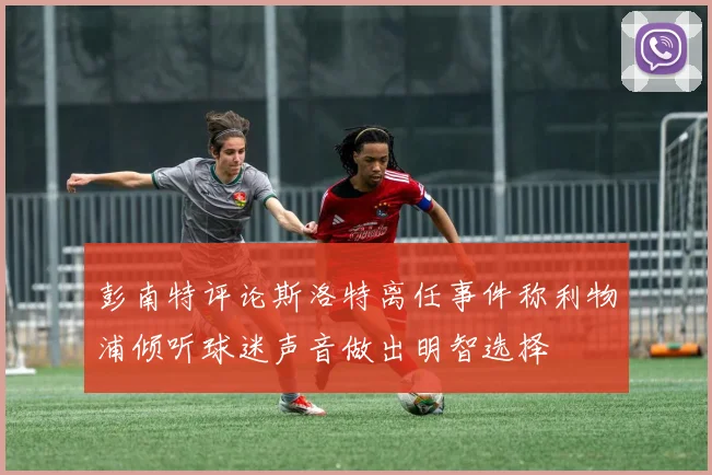 彭南特评论斯洛特离任事件称利物浦倾听球迷声音做出明智选择