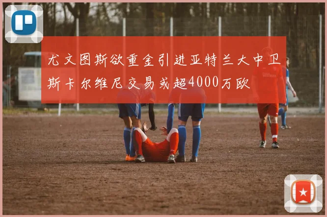 尤文图斯欲重金引进亚特兰大中卫斯卡尔维尼交易或超4000万欧