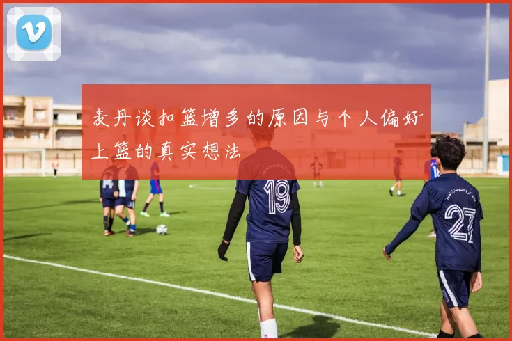 麦丹谈扣篮增多的原因与个人偏好上篮的真实想法