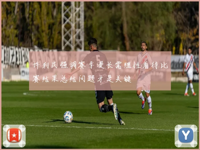许利民强调赛季漫长需理性看待比赛结果总结问题才是关键