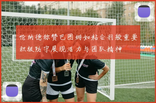 伦纳德称赞巴图姆如粘合剂般重要积极防守展现活力与团队精神