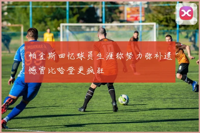 帕金斯回忆球员生涯称努力弥补遗憾曾比哈登更疯狂