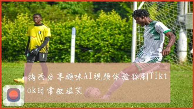 梅西分享趣味AI视频体验称刷Tiktok时常被逗笑