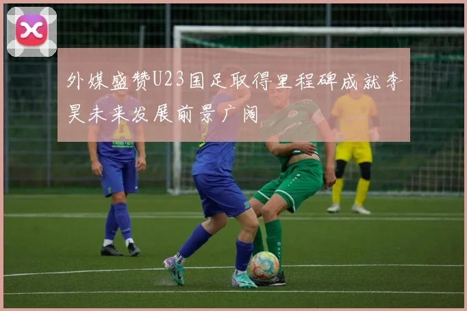 外媒盛赞U23国足取得里程碑成就李昊未来发展前景广阔