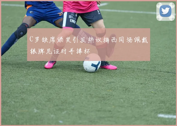 C罗缺席颁奖引发热议梅西同场佩戴银牌见证对手捧杯